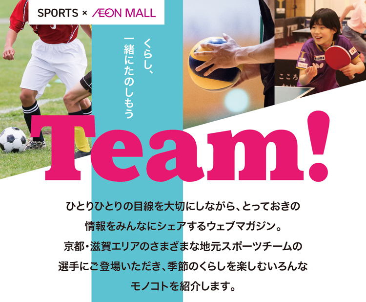 Team!ひとりひとりの目線を大切にしながら、とっておきの情報をみんなにシェアするウェブマガジン。
京都・滋賀エリアのさまざまな地元スポーツチームの選手にご登場いただき、季節のくらしを楽しむいろんなモノコトを紹介します。