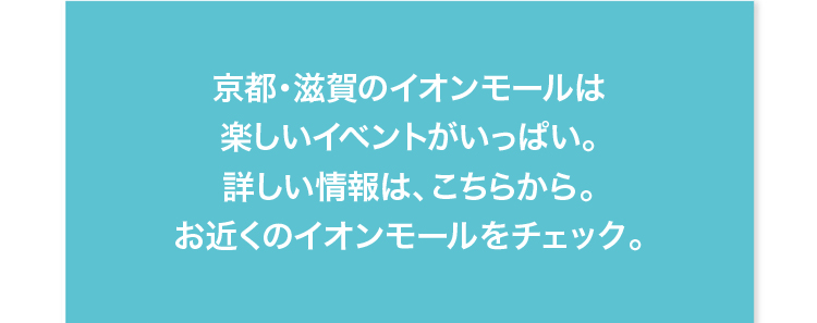 京都・滋賀のイオンモールは他にも楽しいイベントがいっぱい。詳しい情報は、こちらから。お近くのイオンモールをチェック。