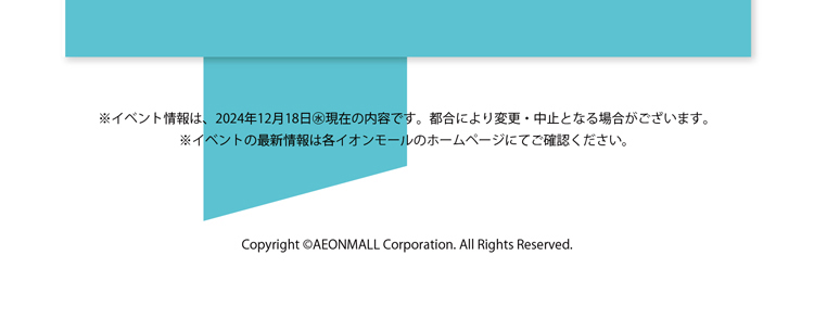 ※イベント情報は、2024年12月18日㊌現在の内容です。都合により変更・中止となる場合がございます。
※イベントの最新情報は各イオンモールのホームページにてご確認ください。Copyright ©AEONMALL Corporation. All Rights Reserved.